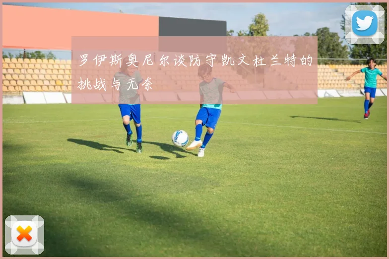 罗伊斯奥尼尔谈防守凯文杜兰特的挑战与无奈