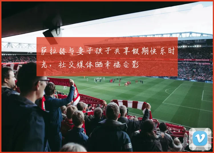 萨拉赫与妻子孩子共享假期快乐时光，社交媒体晒幸福合影