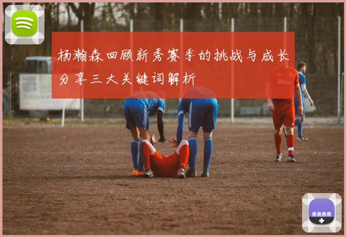 杨瀚森回顾新秀赛季的挑战与成长分享三大关键词解析