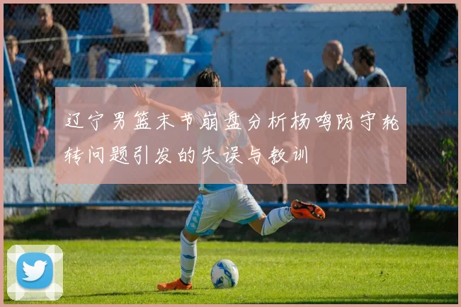 辽宁男篮末节崩盘分析杨鸣防守轮转问题引发的失误与教训