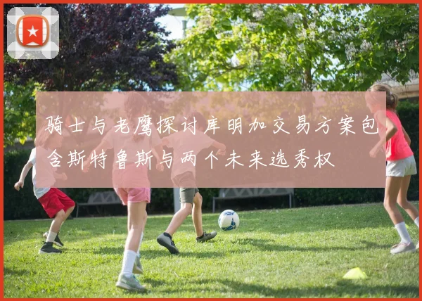 骑士与老鹰探讨库明加交易方案包含斯特鲁斯与两个未来选秀权