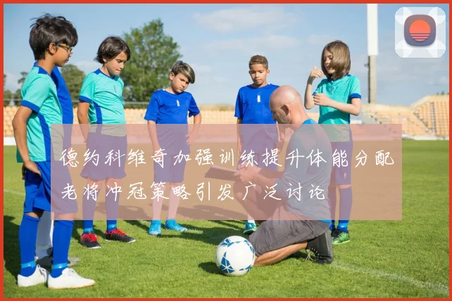 德约科维奇加强训练提升体能分配老将冲冠策略引发广泛讨论