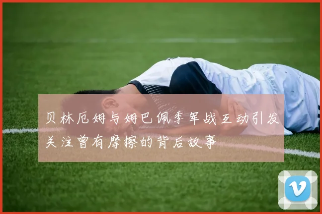 贝林厄姆与姆巴佩季军战互动引发关注曾有摩擦的背后故事
