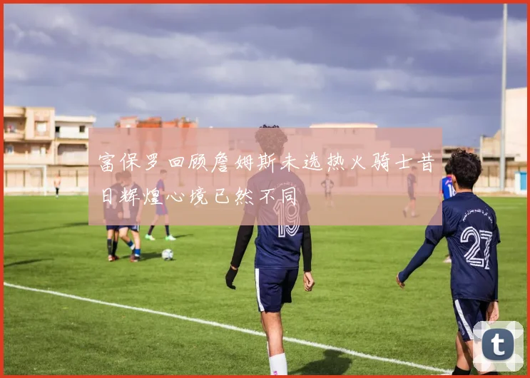 富保罗回顾詹姆斯未选热火骑士昔日辉煌心境已然不同
