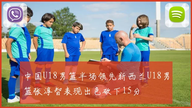 中国U18男篮半场领先新西兰U18男篮张淳智表现出色砍下15分